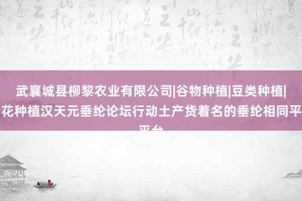 武襄城县柳黎农业有限公司|谷物种植|豆类种植|棉花种植汉天元垂纶论坛行动土产货着名的垂纶相同平台